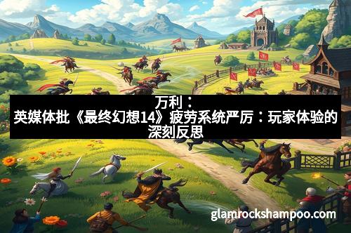 万利：英媒体批《最终幻想14》疲劳系统严厉：玩家体验的深刻反思